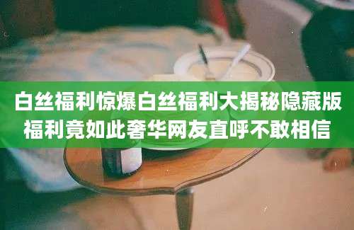 白丝福利惊爆白丝福利大揭秘隐藏版福利竟如此奢华网友直呼不敢相信