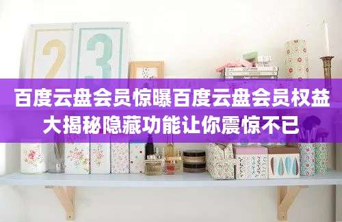 百度云盘会员惊曝百度云盘会员权益大揭秘隐藏功能让你震惊不已