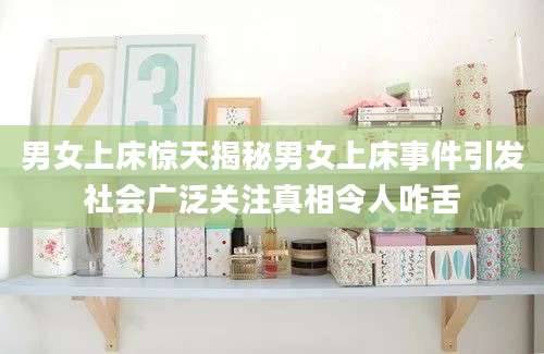 男女上床惊天揭秘男女上床事件引发社会广泛关注真相令人咋舌