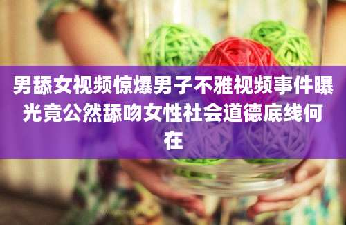 男舔女视频惊爆男子不雅视频事件曝光竟公然舔吻女性社会道德底线何在