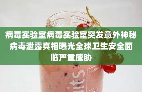 病毒实验室病毒实验室突发意外神秘病毒泄露真相曝光全球卫生安全面临严重威胁