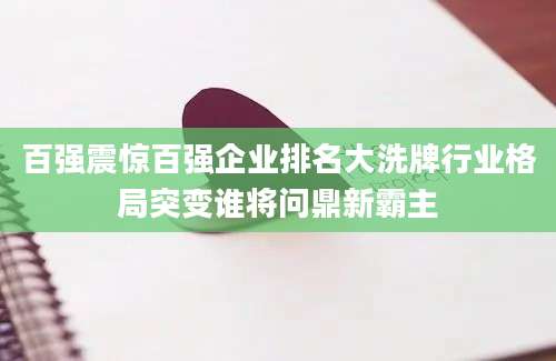 百强震惊百强企业排名大洗牌行业格局突变谁将问鼎新霸主