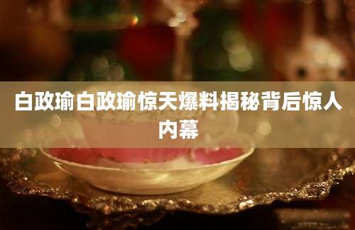 白政瑜白政瑜惊天爆料揭秘背后惊人内幕