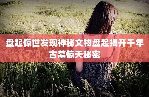 盘起惊世发现神秘文物盘起揭开千年古墓惊天秘密