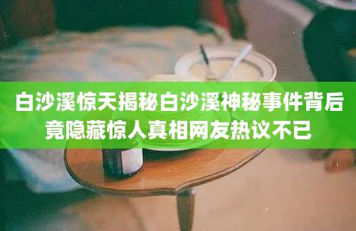 白沙溪惊天揭秘白沙溪神秘事件背后竟隐藏惊人真相网友热议不已