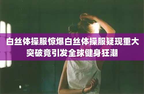 白丝体操服惊爆白丝体操服疑现重大突破竟引发全球健身狂潮