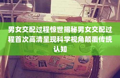 男女交配过程惊世揭秘男女交配过程首次高清呈现科学视角颠覆传统认知