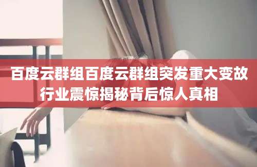 百度云群组百度云群组突发重大变故行业震惊揭秘背后惊人真相