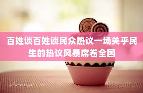 百姓谈百姓谈民众热议一场关乎民生的热议风暴席卷全国