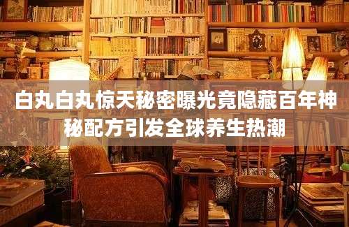 白丸白丸惊天秘密曝光竟隐藏百年神秘配方引发全球养生热潮