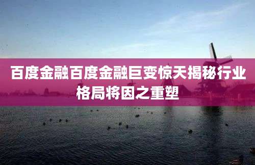 百度金融百度金融巨变惊天揭秘行业格局将因之重塑