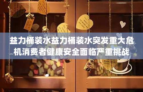 益力桶装水益力桶装水突发重大危机消费者健康安全面临严重挑战