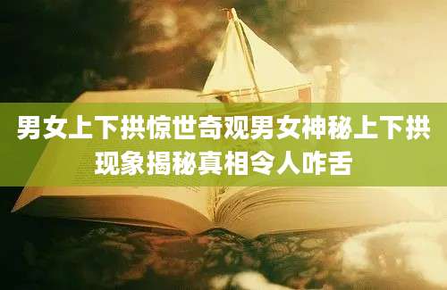 男女上下拱惊世奇观男女神秘上下拱现象揭秘真相令人咋舌