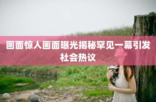 画面惊人画面曝光揭秘罕见一幕引发社会热议