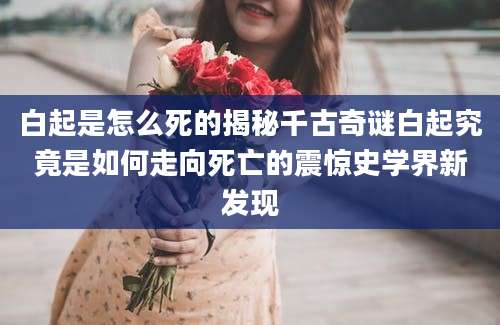 白起是怎么死的揭秘千古奇谜白起究竟是如何走向死亡的震惊史学界新发现