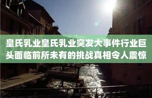 皇氏乳业皇氏乳业突发大事件行业巨头面临前所未有的挑战真相令人震惊