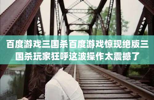 百度游戏三国杀百度游戏惊现绝版三国杀玩家狂呼这波操作太震撼了