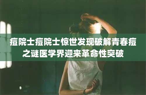 痘院士痘院士惊世发现破解青春痘之谜医学界迎来革命性突破