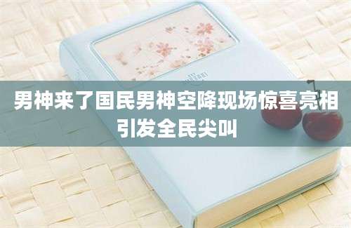 男神来了国民男神空降现场惊喜亮相引发全民尖叫