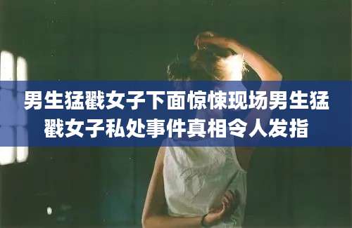 男生猛戳女子下面惊悚现场男生猛戳女子私处事件真相令人发指