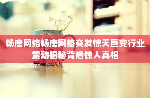 畅唐网络畅唐网络突发惊天巨变行业震动揭秘背后惊人真相