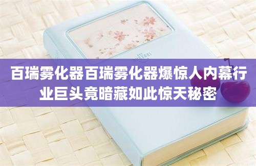 百瑞雾化器百瑞雾化器爆惊人内幕行业巨头竟暗藏如此惊天秘密