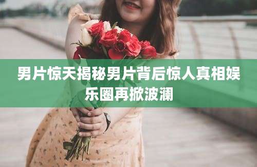 男片惊天揭秘男片背后惊人真相娱乐圈再掀波澜