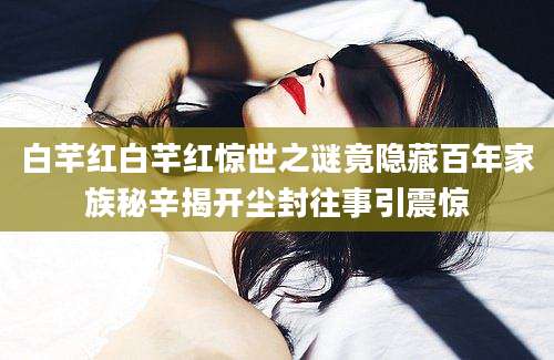 白芊红白芊红惊世之谜竟隐藏百年家族秘辛揭开尘封往事引震惊