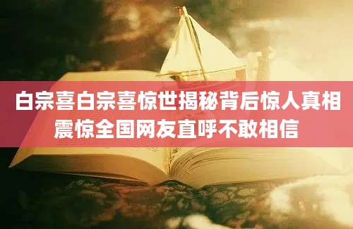 白宗喜白宗喜惊世揭秘背后惊人真相震惊全国网友直呼不敢相信
