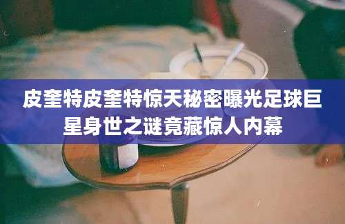 皮奎特皮奎特惊天秘密曝光足球巨星身世之谜竟藏惊人内幕