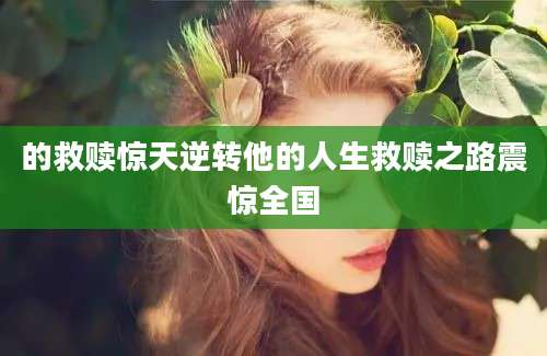 的救赎惊天逆转他的人生救赎之路震惊全国