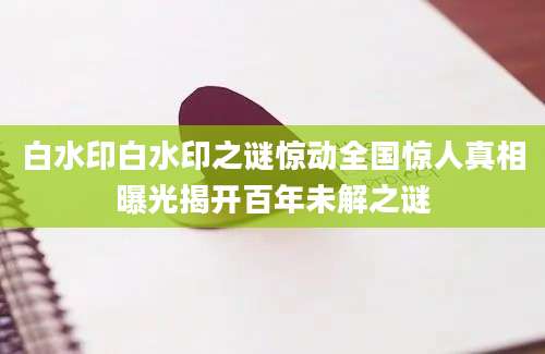 白水印白水印之谜惊动全国惊人真相曝光揭开百年未解之谜