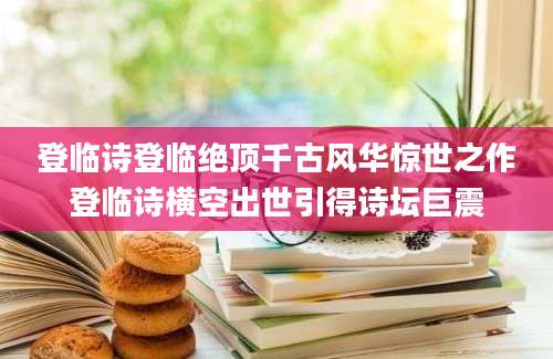 登临诗登临绝顶千古风华惊世之作登临诗横空出世引得诗坛巨震