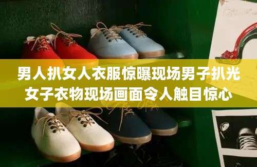 男人扒女人衣服惊曝现场男子扒光女子衣物现场画面令人触目惊心