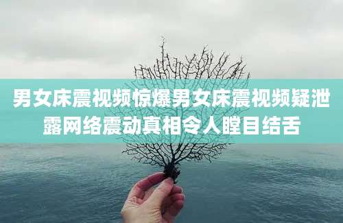 男女床震视频惊爆男女床震视频疑泄露网络震动真相令人瞠目结舌
