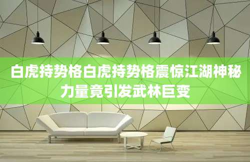 白虎持势格白虎持势格震惊江湖神秘力量竟引发武林巨变