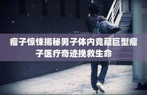 瘤子惊悚揭秘男子体内竟藏巨型瘤子医疗奇迹挽救生命
