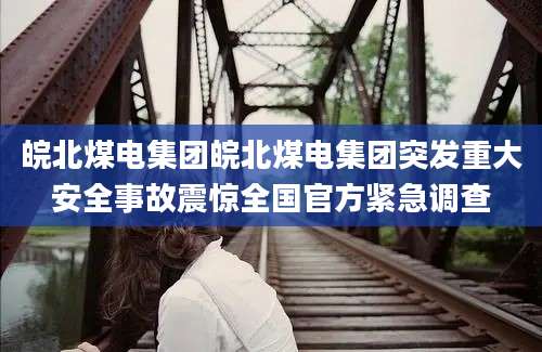 皖北煤电集团皖北煤电集团突发重大安全事故震惊全国官方紧急调查