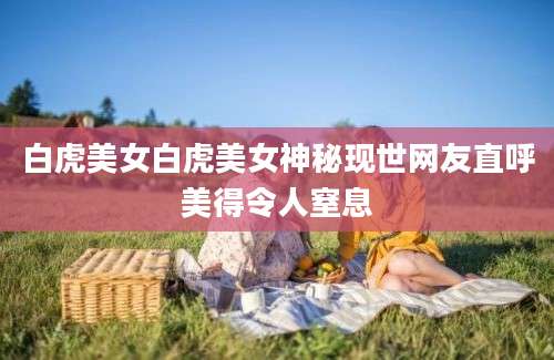 白虎美女白虎美女神秘现世网友直呼美得令人窒息