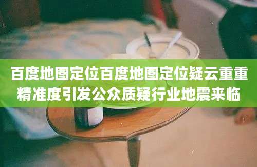 百度地图定位百度地图定位疑云重重精准度引发公众质疑行业地震来临