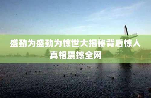 盛劲为盛劲为惊世大揭秘背后惊人真相震撼全网