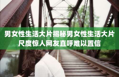 男女性生活大片揭秘男女性生活大片尺度惊人网友直呼难以置信