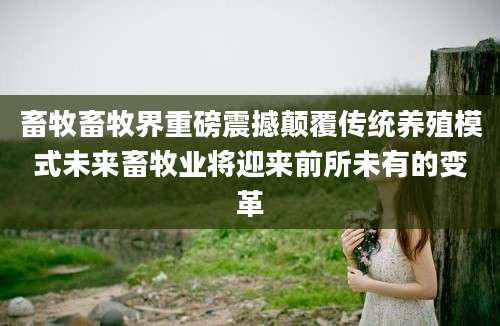 畜牧畜牧界重磅震撼颠覆传统养殖模式未来畜牧业将迎来前所未有的变革