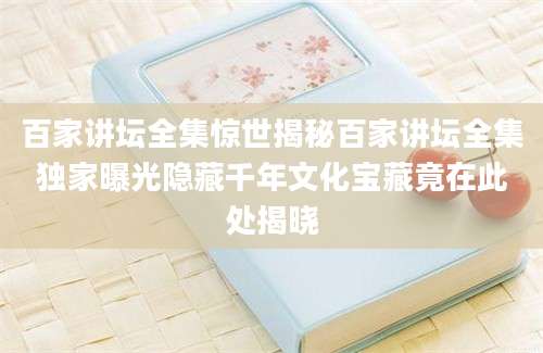 百家讲坛全集惊世揭秘百家讲坛全集独家曝光隐藏千年文化宝藏竟在此处揭晓