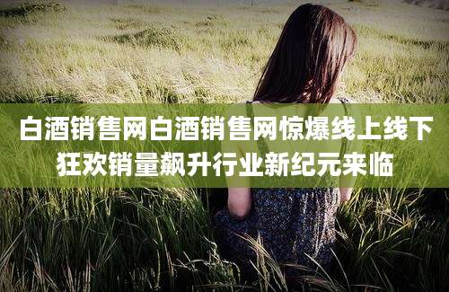 白酒销售网白酒销售网惊爆线上线下狂欢销量飙升行业新纪元来临