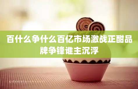 百什么争什么百亿市场激战正酣品牌争锋谁主沉浮