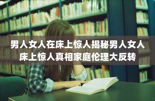 男人女人在床上惊人揭秘男人女人床上惊人真相家庭伦理大反转