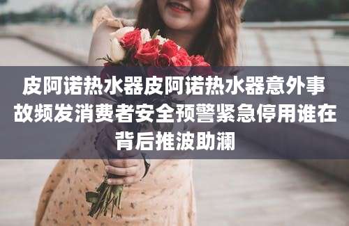 皮阿诺热水器皮阿诺热水器意外事故频发消费者安全预警紧急停用谁在背后推波助澜