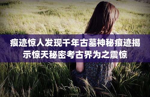 痕迹惊人发现千年古墓神秘痕迹揭示惊天秘密考古界为之震惊