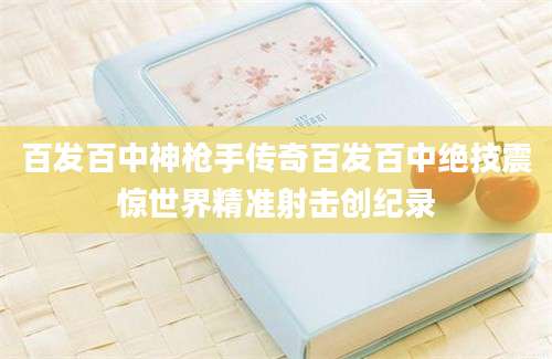百发百中神枪手传奇百发百中绝技震惊世界精准射击创纪录